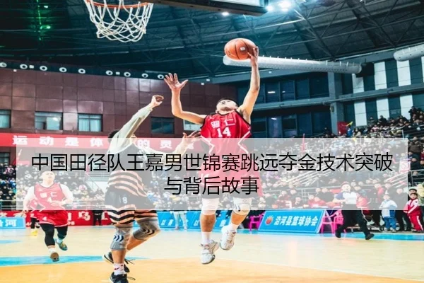 中国田径队王嘉男世锦赛跳远夺金技术突破与背后故事
